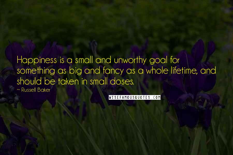 Russell Baker Quotes: Happiness is a small and unworthy goal for something as big and fancy as a whole lifetime, and should be taken in small doses.
