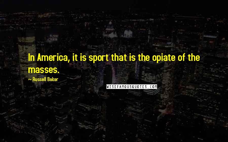 Russell Baker Quotes: In America, it is sport that is the opiate of the masses.