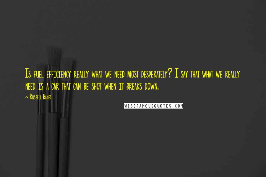 Russell Baker Quotes: Is fuel efficiency really what we need most desperately? I say that what we really need is a car that can be shot when it breaks down.