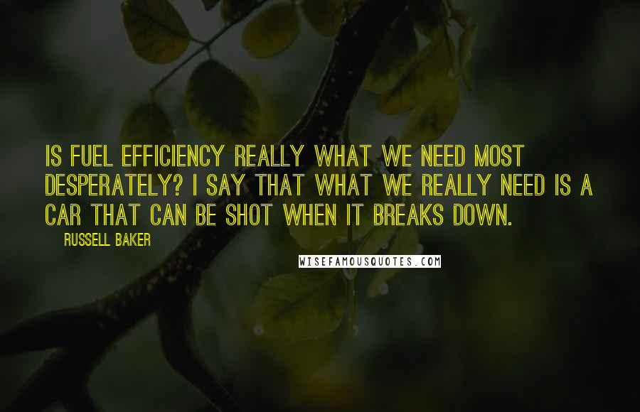 Russell Baker Quotes: Is fuel efficiency really what we need most desperately? I say that what we really need is a car that can be shot when it breaks down.