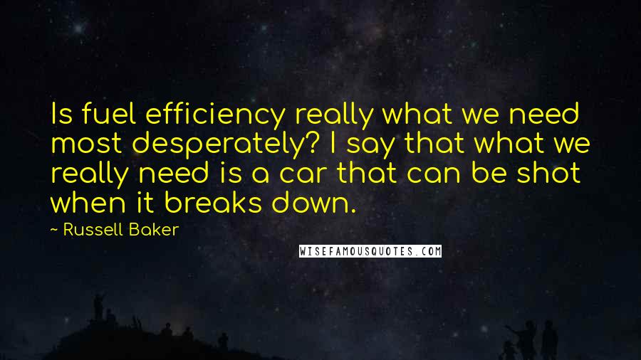 Russell Baker Quotes: Is fuel efficiency really what we need most desperately? I say that what we really need is a car that can be shot when it breaks down.
