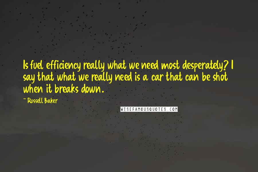 Russell Baker Quotes: Is fuel efficiency really what we need most desperately? I say that what we really need is a car that can be shot when it breaks down.