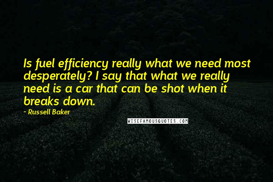 Russell Baker Quotes: Is fuel efficiency really what we need most desperately? I say that what we really need is a car that can be shot when it breaks down.