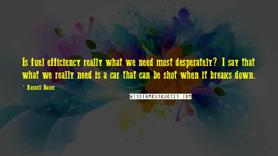 Russell Baker Quotes: Is fuel efficiency really what we need most desperately? I say that what we really need is a car that can be shot when it breaks down.