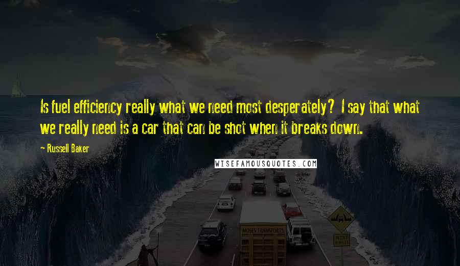 Russell Baker Quotes: Is fuel efficiency really what we need most desperately? I say that what we really need is a car that can be shot when it breaks down.