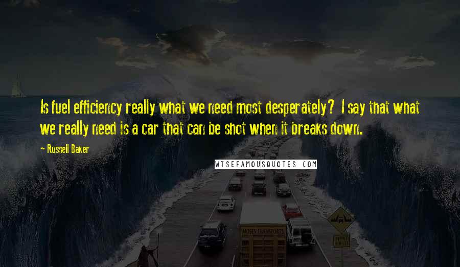 Russell Baker Quotes: Is fuel efficiency really what we need most desperately? I say that what we really need is a car that can be shot when it breaks down.