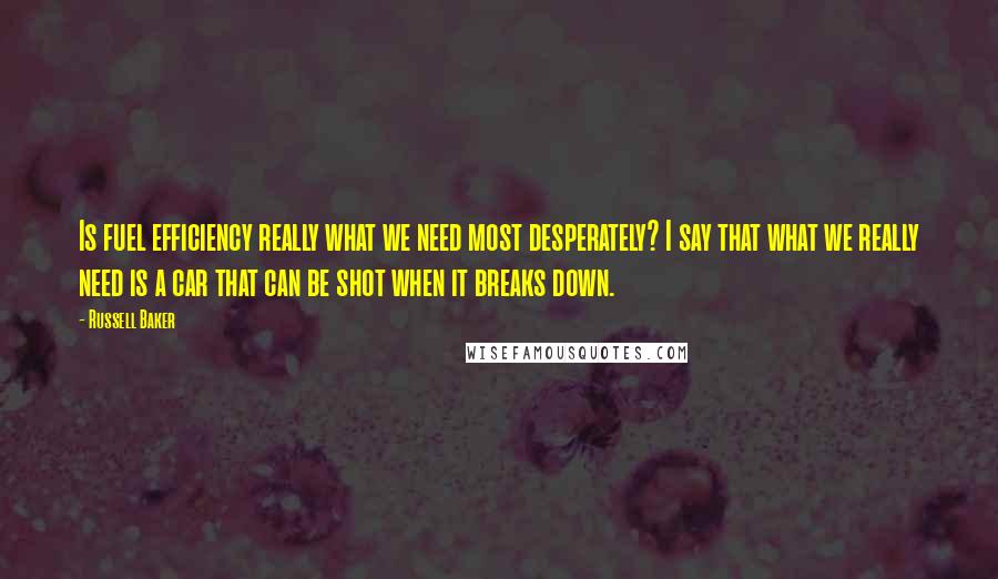 Russell Baker Quotes: Is fuel efficiency really what we need most desperately? I say that what we really need is a car that can be shot when it breaks down.