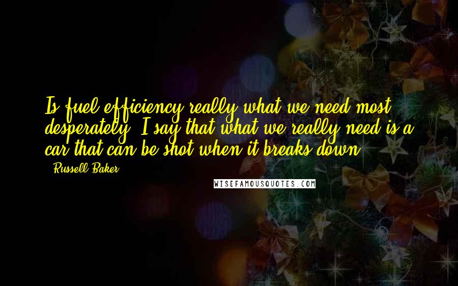 Russell Baker Quotes: Is fuel efficiency really what we need most desperately? I say that what we really need is a car that can be shot when it breaks down.