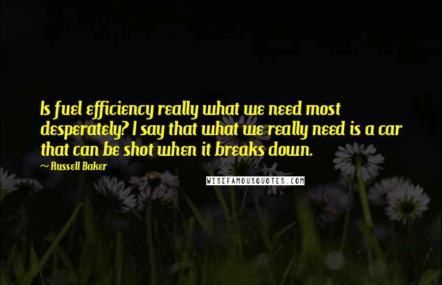Russell Baker Quotes: Is fuel efficiency really what we need most desperately? I say that what we really need is a car that can be shot when it breaks down.