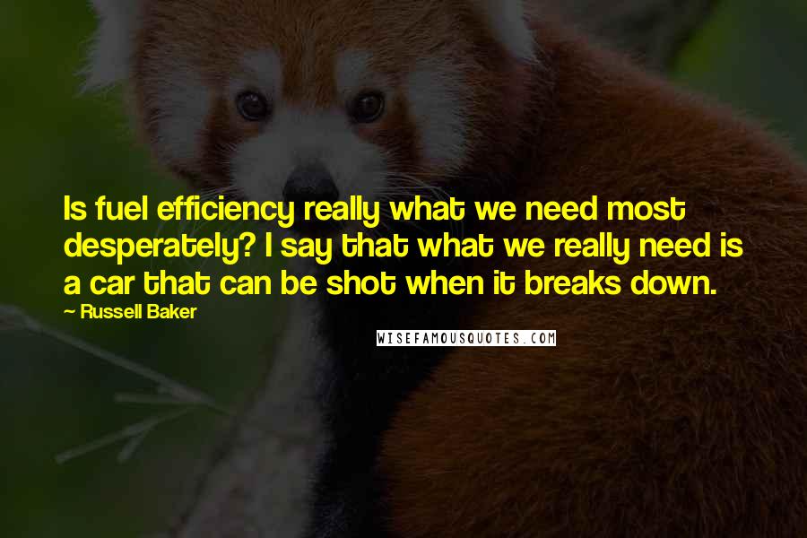 Russell Baker Quotes: Is fuel efficiency really what we need most desperately? I say that what we really need is a car that can be shot when it breaks down.