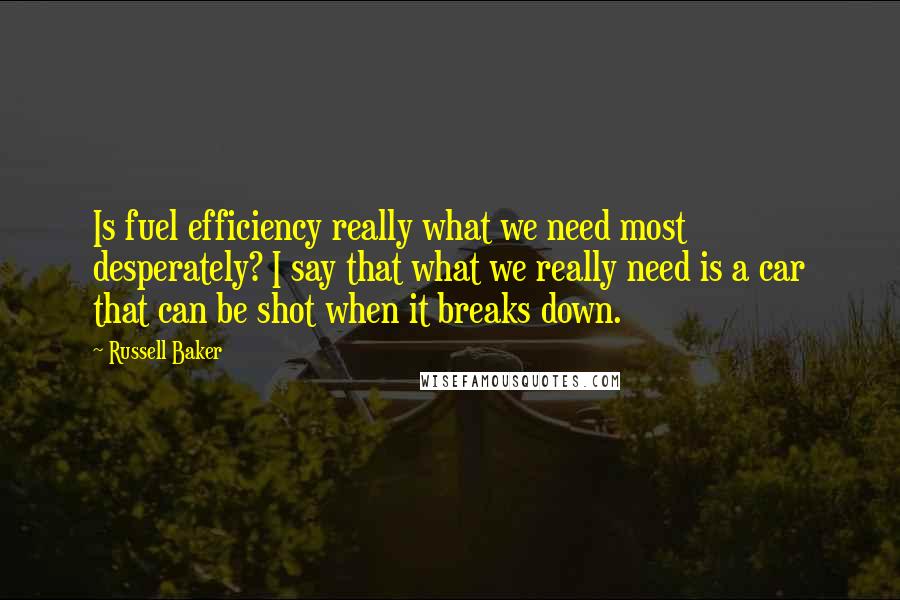 Russell Baker Quotes: Is fuel efficiency really what we need most desperately? I say that what we really need is a car that can be shot when it breaks down.