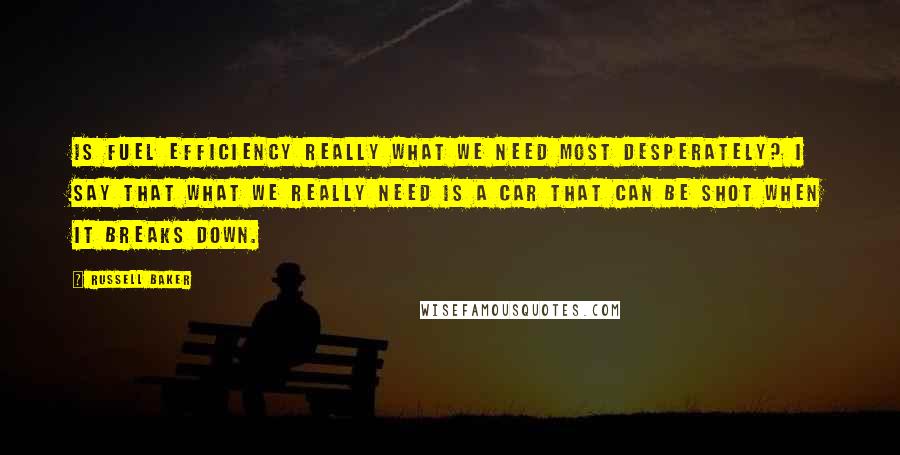 Russell Baker Quotes: Is fuel efficiency really what we need most desperately? I say that what we really need is a car that can be shot when it breaks down.