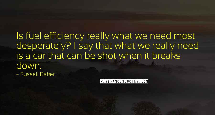 Russell Baker Quotes: Is fuel efficiency really what we need most desperately? I say that what we really need is a car that can be shot when it breaks down.