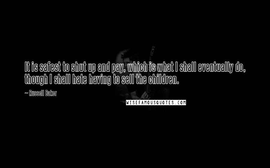 Russell Baker Quotes: It is safest to shut up and pay, which is what I shall eventually do, though I shall hate having to sell the children.