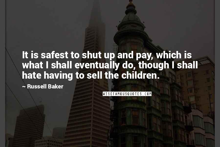 Russell Baker Quotes: It is safest to shut up and pay, which is what I shall eventually do, though I shall hate having to sell the children.