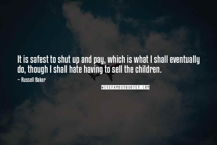 Russell Baker Quotes: It is safest to shut up and pay, which is what I shall eventually do, though I shall hate having to sell the children.