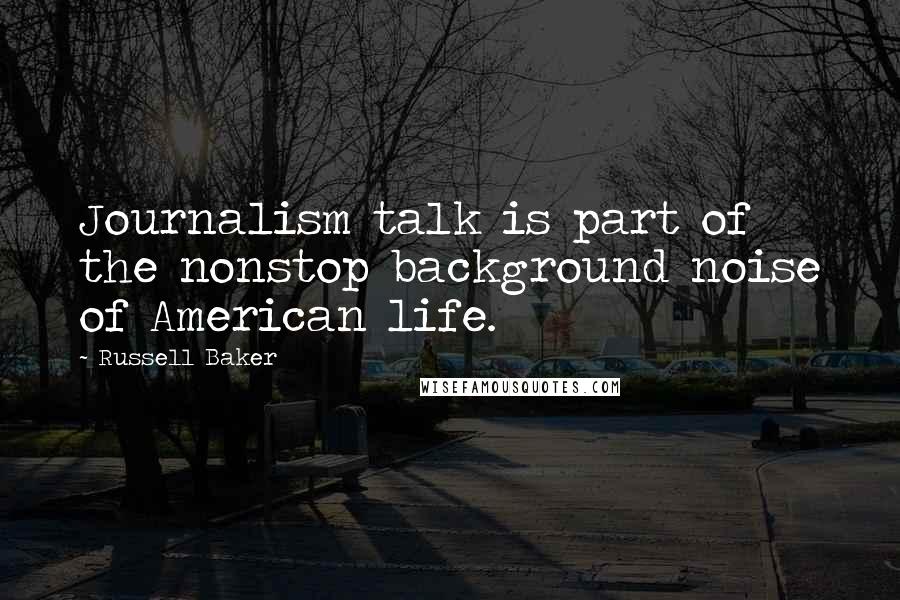 Russell Baker Quotes: Journalism talk is part of the nonstop background noise of American life.