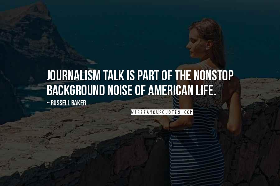 Russell Baker Quotes: Journalism talk is part of the nonstop background noise of American life.