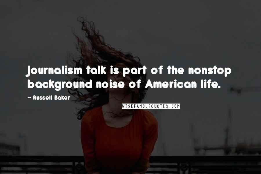 Russell Baker Quotes: Journalism talk is part of the nonstop background noise of American life.