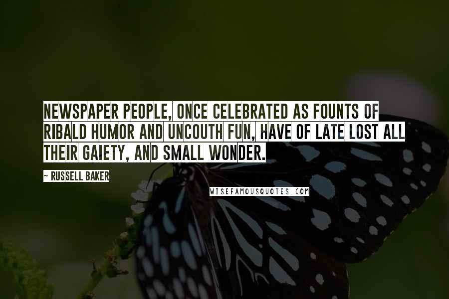 Russell Baker Quotes: Newspaper people, once celebrated as founts of ribald humor and uncouth fun, have of late lost all their gaiety, and small wonder.