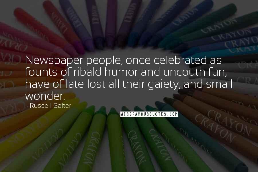 Russell Baker Quotes: Newspaper people, once celebrated as founts of ribald humor and uncouth fun, have of late lost all their gaiety, and small wonder.