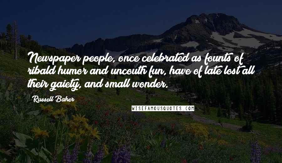 Russell Baker Quotes: Newspaper people, once celebrated as founts of ribald humor and uncouth fun, have of late lost all their gaiety, and small wonder.