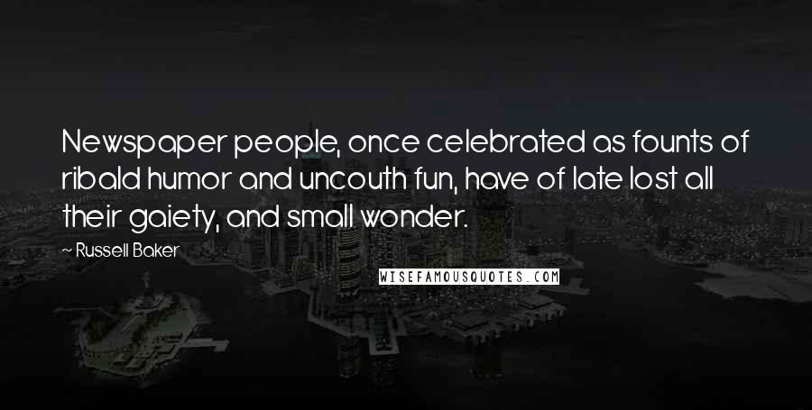 Russell Baker Quotes: Newspaper people, once celebrated as founts of ribald humor and uncouth fun, have of late lost all their gaiety, and small wonder.