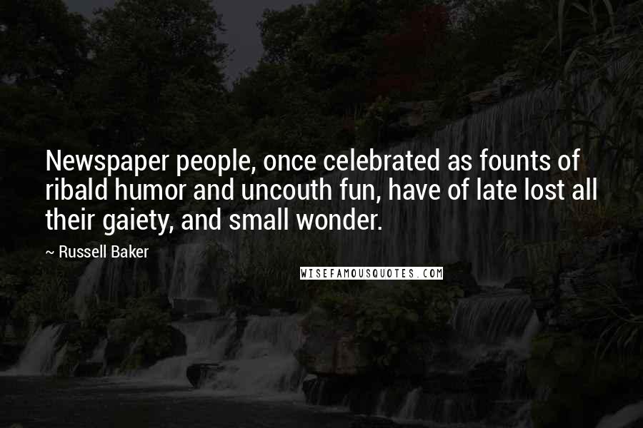 Russell Baker Quotes: Newspaper people, once celebrated as founts of ribald humor and uncouth fun, have of late lost all their gaiety, and small wonder.