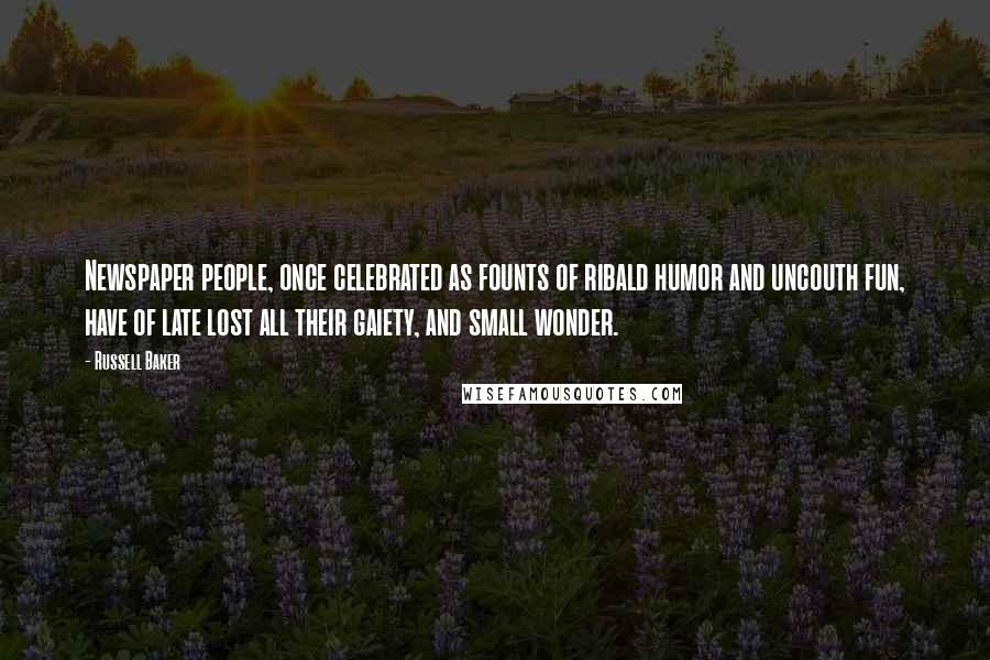 Russell Baker Quotes: Newspaper people, once celebrated as founts of ribald humor and uncouth fun, have of late lost all their gaiety, and small wonder.