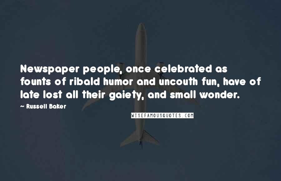 Russell Baker Quotes: Newspaper people, once celebrated as founts of ribald humor and uncouth fun, have of late lost all their gaiety, and small wonder.