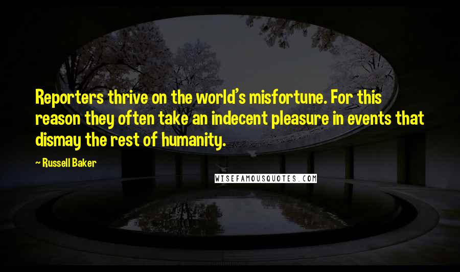 Russell Baker Quotes: Reporters thrive on the world's misfortune. For this reason they often take an indecent pleasure in events that dismay the rest of humanity.