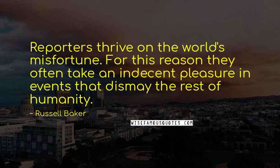 Russell Baker Quotes: Reporters thrive on the world's misfortune. For this reason they often take an indecent pleasure in events that dismay the rest of humanity.