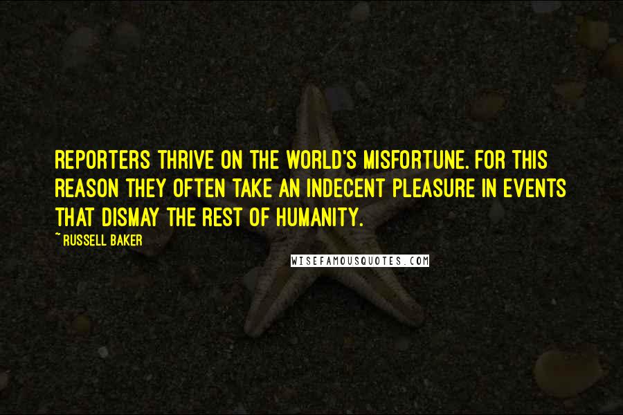 Russell Baker Quotes: Reporters thrive on the world's misfortune. For this reason they often take an indecent pleasure in events that dismay the rest of humanity.