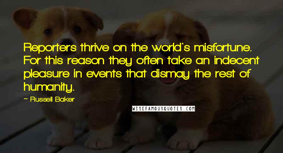 Russell Baker Quotes: Reporters thrive on the world's misfortune. For this reason they often take an indecent pleasure in events that dismay the rest of humanity.