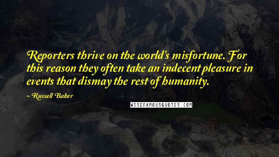 Russell Baker Quotes: Reporters thrive on the world's misfortune. For this reason they often take an indecent pleasure in events that dismay the rest of humanity.