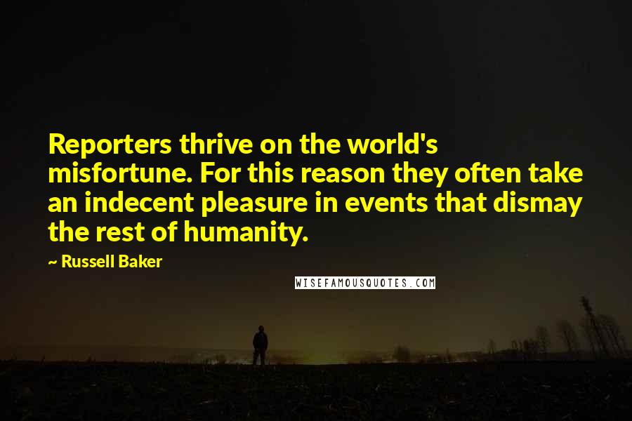 Russell Baker Quotes: Reporters thrive on the world's misfortune. For this reason they often take an indecent pleasure in events that dismay the rest of humanity.