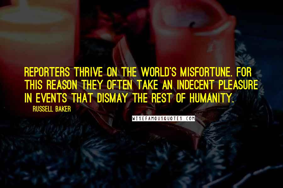 Russell Baker Quotes: Reporters thrive on the world's misfortune. For this reason they often take an indecent pleasure in events that dismay the rest of humanity.