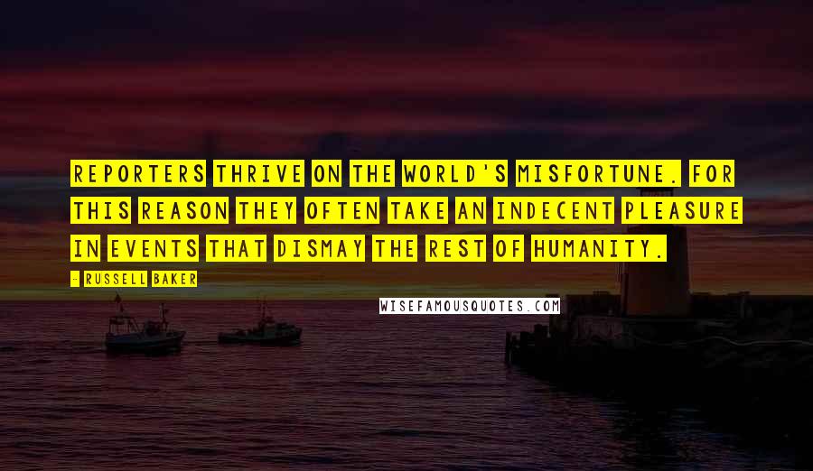 Russell Baker Quotes: Reporters thrive on the world's misfortune. For this reason they often take an indecent pleasure in events that dismay the rest of humanity.