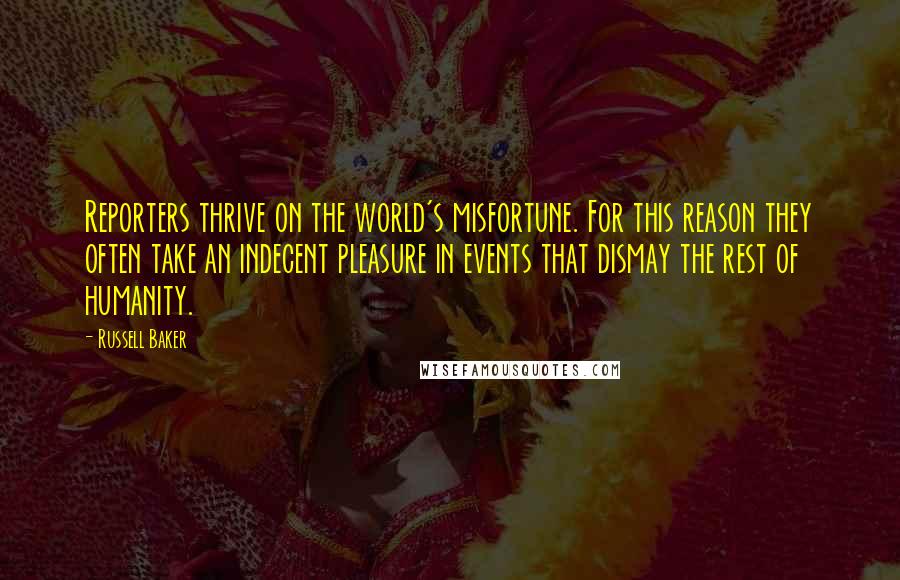 Russell Baker Quotes: Reporters thrive on the world's misfortune. For this reason they often take an indecent pleasure in events that dismay the rest of humanity.