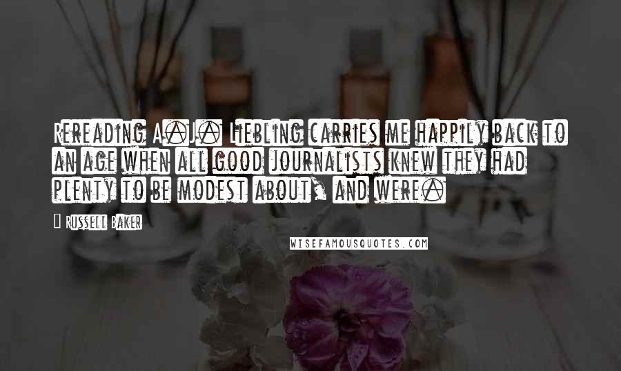 Russell Baker Quotes: Rereading A.J. Liebling carries me happily back to an age when all good journalists knew they had plenty to be modest about, and were.