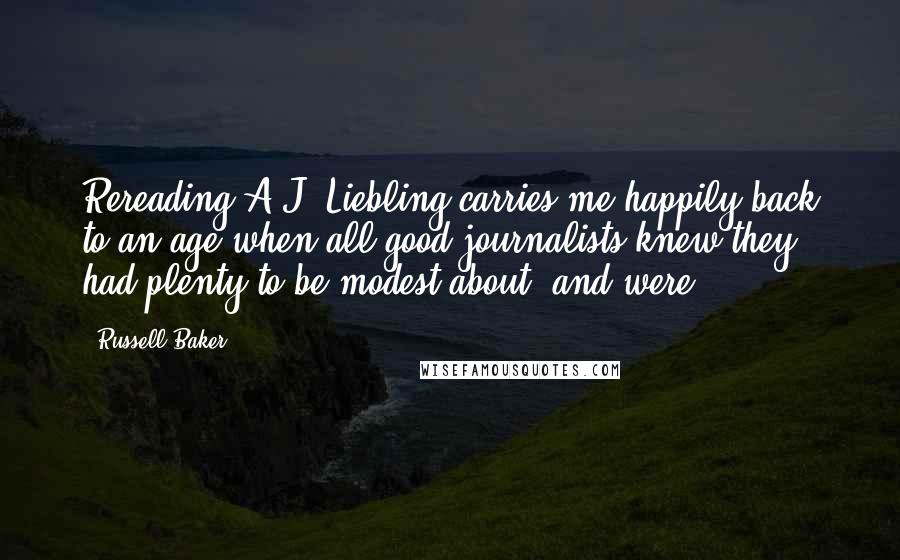 Russell Baker Quotes: Rereading A.J. Liebling carries me happily back to an age when all good journalists knew they had plenty to be modest about, and were.