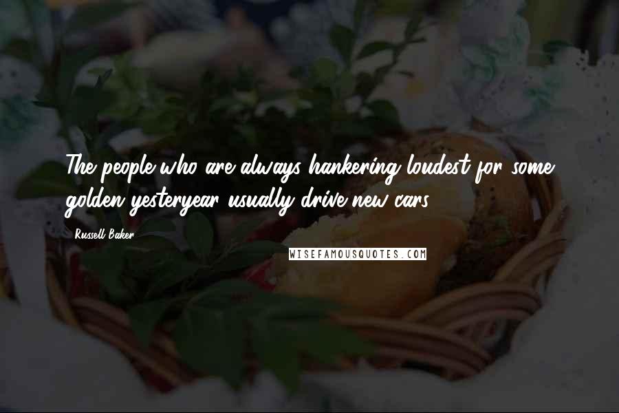 Russell Baker Quotes: The people who are always hankering loudest for some golden yesteryear usually drive new cars.