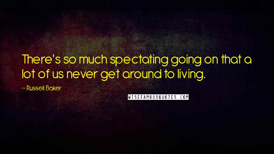 Russell Baker Quotes: There's so much spectating going on that a lot of us never get around to living.
