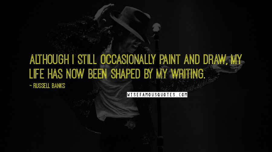 Russell Banks Quotes: Although I still occasionally paint and draw, my life has now been shaped by my writing.