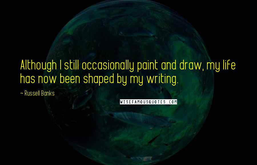 Russell Banks Quotes: Although I still occasionally paint and draw, my life has now been shaped by my writing.