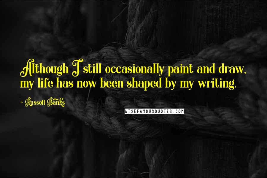 Russell Banks Quotes: Although I still occasionally paint and draw, my life has now been shaped by my writing.