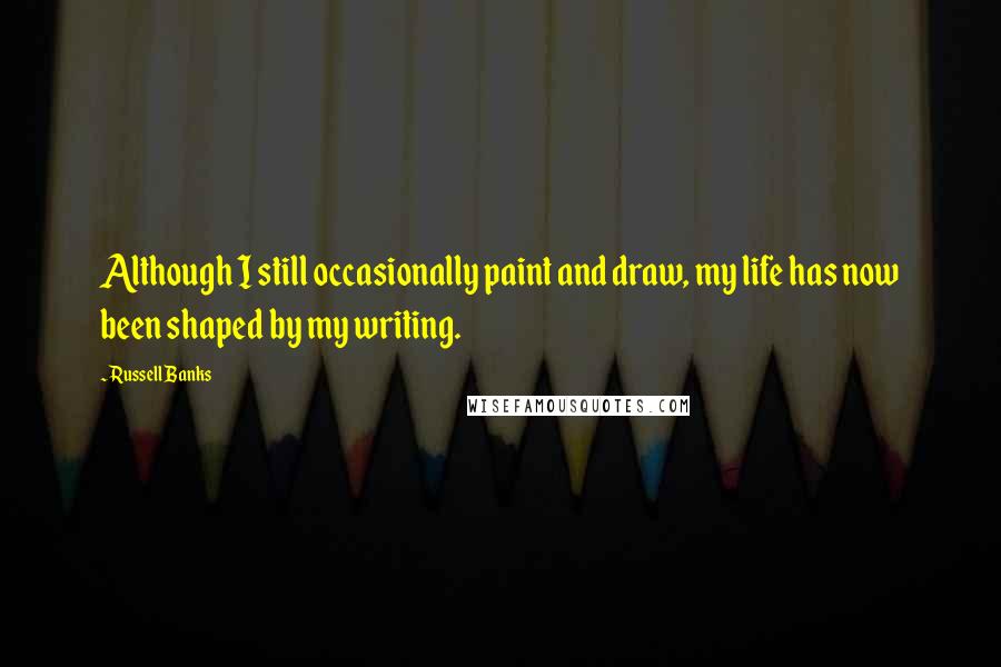 Russell Banks Quotes: Although I still occasionally paint and draw, my life has now been shaped by my writing.