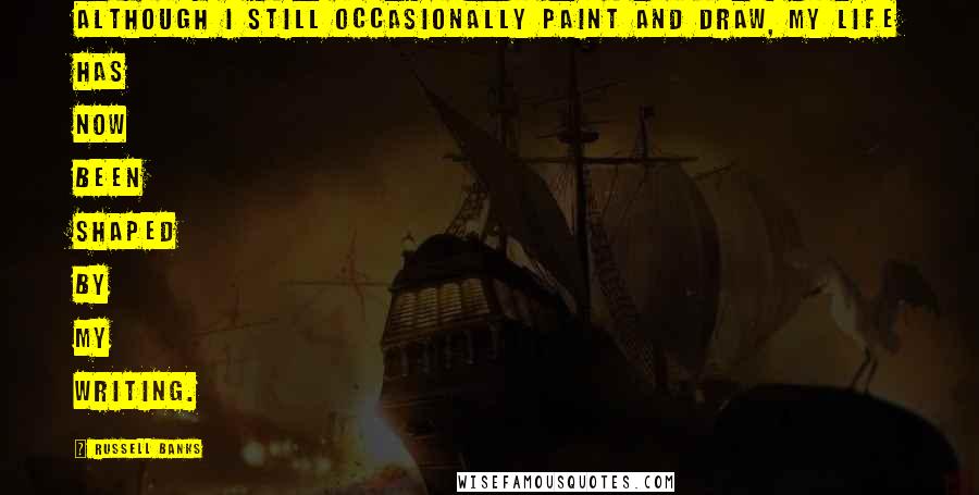Russell Banks Quotes: Although I still occasionally paint and draw, my life has now been shaped by my writing.