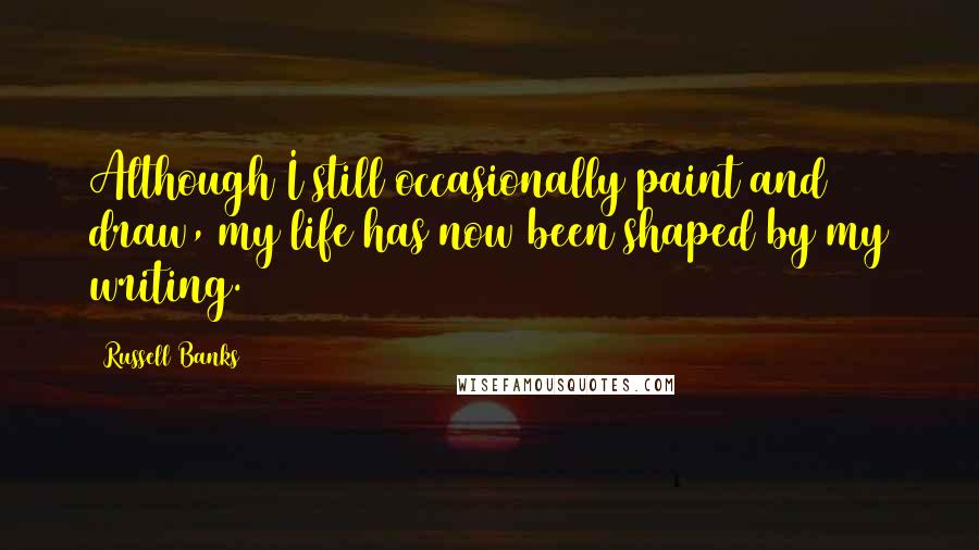 Russell Banks Quotes: Although I still occasionally paint and draw, my life has now been shaped by my writing.