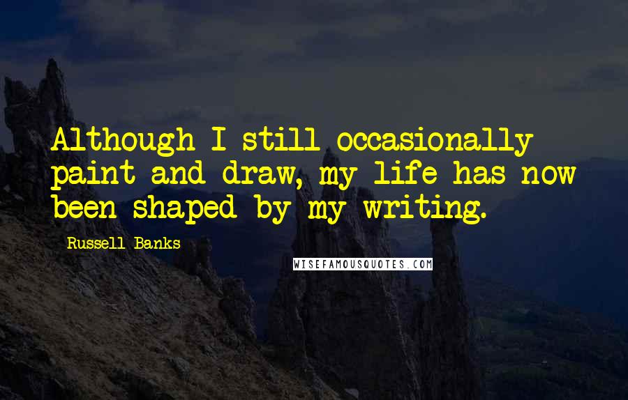 Russell Banks Quotes: Although I still occasionally paint and draw, my life has now been shaped by my writing.